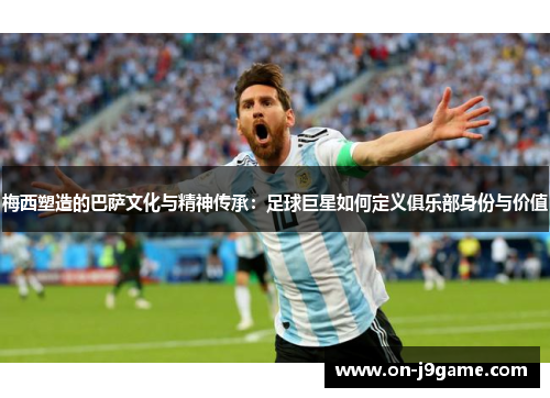 梅西塑造的巴萨文化与精神传承：足球巨星如何定义俱乐部身份与价值